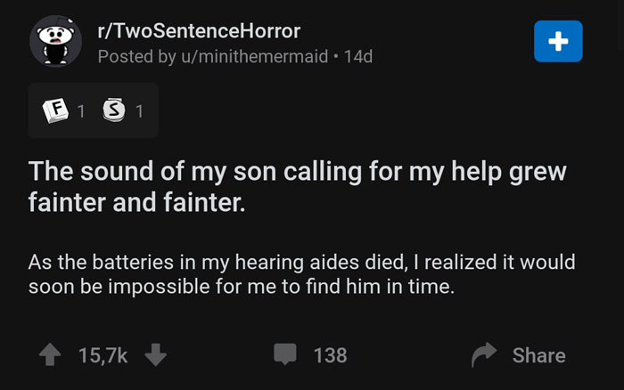 screenshot - rTwoSentenceHorror Posted by uminithemermaid 14d F1 S1 The sound of my son calling for my help grew fainter and fainter. As the batteries in my hearing aides died, I realized it would soon be impossible for me to find him in time. 138