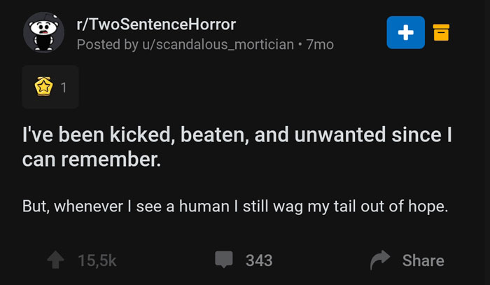 screenshot - rTwoSentenceHorror Posted by uscandalous_mortician 7mo I've been kicked, beaten, and unwanted since I can remember. But, whenever I see a human I still wag my tail out of hope. 1 343