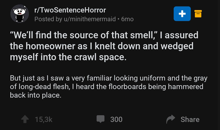 screenshot - o rTwoSentenceHorror Posted by uminithemermaid 6mo 2 "We'll find the source of that smell," I assured the homeowner as I knelt down and wedged myself into the crawl space. But just as I saw a very familiar looking uniform and the gray of long