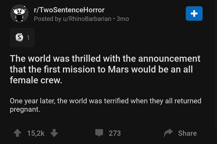 screenshot - rTwoSentenceHorror Posted by uRhino Barbarian 3mo 31 The world was thrilled with the announcement that the first mission to Mars would be an all female crew. One year later, the world was terrified when they all returned pregnant. 273
