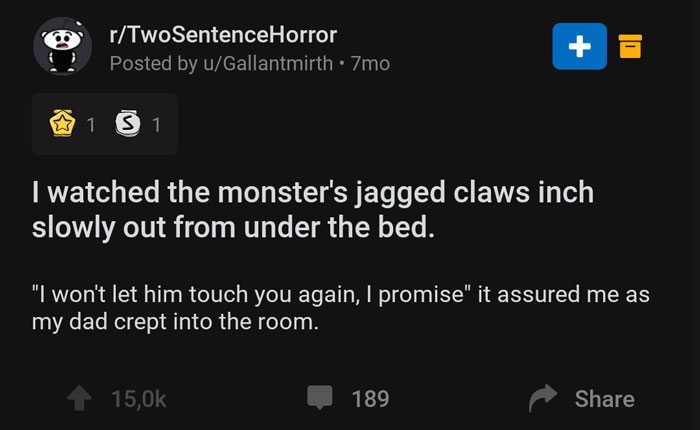 screenshot - rTwoSentenceHorror Posted by uGallantmirth 7mo 1 5 1 I watched the monster's jagged claws inch slowly out from under the bed. "I won't let him touch you again, I promise" it assured me as my dad crept into the room. 1 189