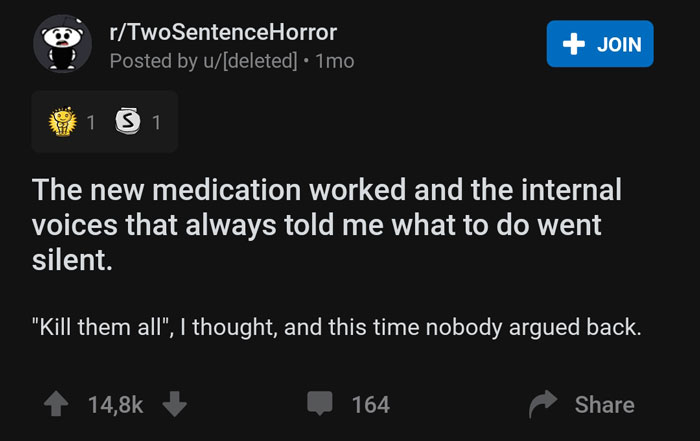 internet - rTwoSentenceHorror Posted by udeleted 1mo Join 1 3 1 The new medication worked and the internal voices that always told me what to do went silent. "Kill them all", I thought, and this time nobody argued back. 164