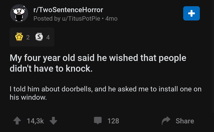 r holup - rTwoSentenceHorror Posted by uTitusPotPie 4mo 2 3 4 My four year old said he wished that people didn't have to knock. I told him about doorbells, and he asked me to install one on his window. 128