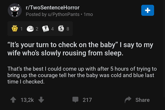screenshot - rTwoSentenceHorror Posted by uPythonPants. 1mo, @ 1 2 F 4 5 8 "It's your turn to check on the baby" I say to my wife who's slowly rousing from sleep. That's the best I could come up with after 5 hours of trying to bring up the courage tell he