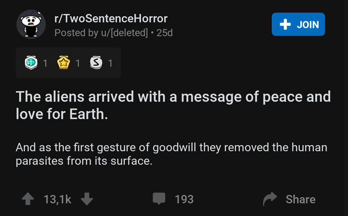 screenshot - rTwoSentenceHorror Posted by udeleted 25d Join 1 8 1 3 1 The aliens arrived with a message of peace and love for Earth. And as the first gesture of goodwill they removed the human parasites from its surface. 4 I 193
