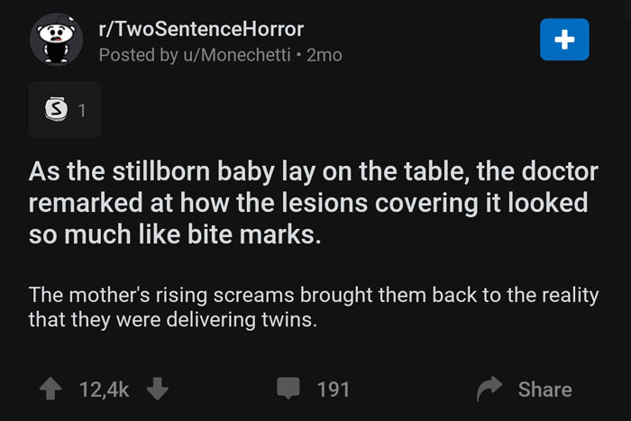 screenshot - rTwoSentenceHorror Posted by uMonechetti 2mo 31 As the stillborn baby lay on the table, the doctor remarked at how the lesions covering it looked so much bite marks. The mother's rising screams brought them back to the reality that they were 