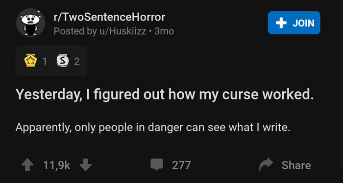 screenshot - rTwoSentenceHorror Posted by uHuskiizz. 3mo Join 1 5 2 Yesterday, I figured out how my curse worked. Apparently, only people in danger can see what I write. 277