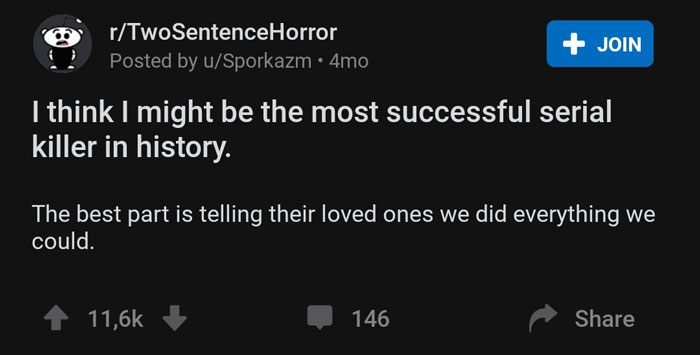 screenshot - rTwoSentenceHorror Posted by uSporkazm 4mo Join I think I might be the most successful serial killer in history. The best part is telling their loved ones we did everything we could. 146
