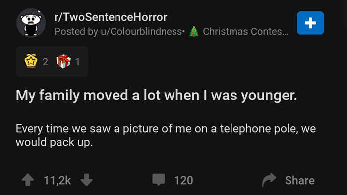 screenshot - rTwoSentenceHorror Posted by uColourblindness. A Christmas Contes... !! 21 My family moved a lot when I was younger. Every time we saw a picture of me on a telephone pole, we would pack up. 120