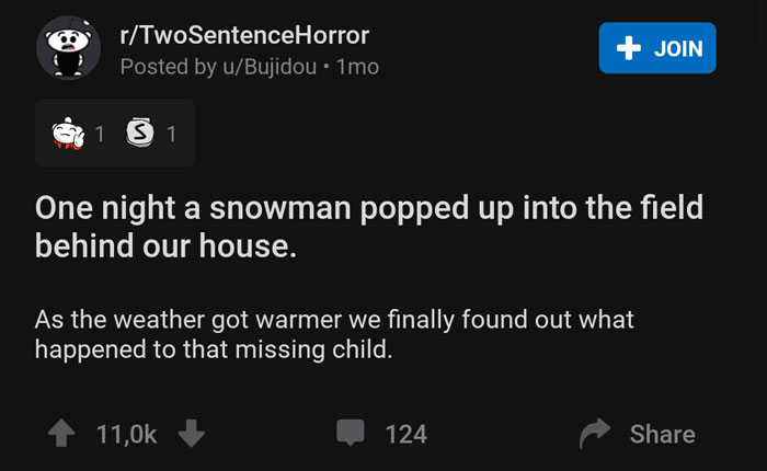 screenshot - rTwo SentenceHorror Posted by uBujidou 1mo Join Cort 1 S 1 One night a snowman popped up into the field behind our house. As the weather got warmer we finally found out what 'happened to that missing child. 124
