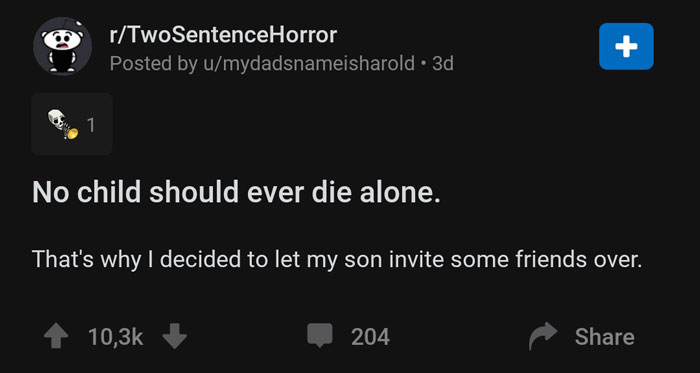 screenshot - rTwoSentenceHorror Posted by umydadsnameisharold 3d, !! No child should ever die alone. That's why I decided to let my son invite some friends over. 1 204