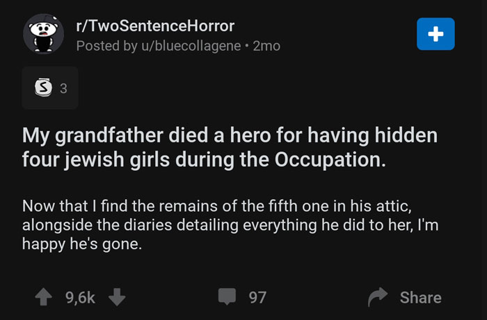 screenshot - a rTwoSentenceHorror Posted by ubluecollagene. 2mo 33 My grandfather died a hero for having hidden four jewish girls during the Occupation. Now that I find the remains of the fifth one in his attic, alongside the diaries detailing everything 