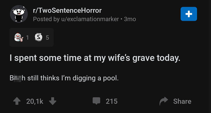 screenshot - rTwoSentenceHorror Posted by uexclamationmarker 3mo 4 1 5 I spent some time at my wife's grave today. B h still thinks I'm digging a pool. 4 20,12 215