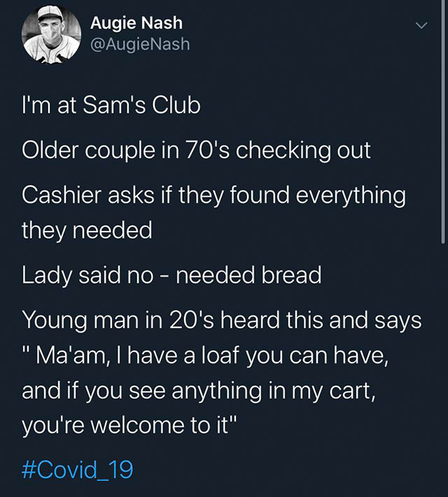 atmosphere - Augie Nash I'm at Sam's Club Older couple in 70's checking out Cashier asks if they found everything they needed Lady said no needed bread, Young man in 20's heard this and says "Ma'am, I have a loaf you can have, and if you see anything in m
