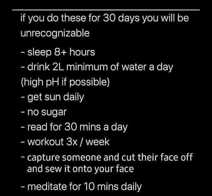 if you do these for 30 days - if you do these for 30 days you will be unrecognizable sleep 8 hours drink 2L minimum of water a day high pH if possible get sun daily no sugar read for 30 mins a day workout 3x week capture someone and cut their face off and