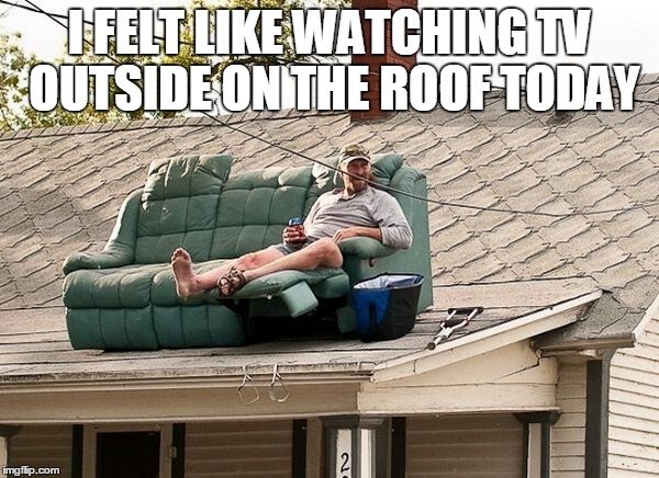 redneck roof deck - Felt Watching N Outside On The Roof Today imgflip.com