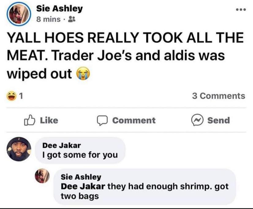 smartass comments - funny comments - web page - Sie Ashley 8 mins. Yall Hoes Really Took All The Meat. Trader Joe's and aldis was wiped out o 3 Comment Send Dee Jakar I got some for you Po lstome for you Sie Ashley Dee Jakar they had enough shrimp. got tw