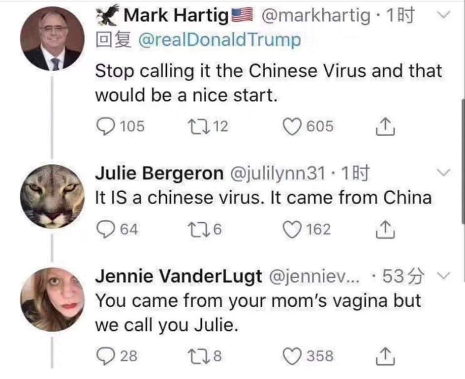 head - Mark Hartig .181 v O Trump Stop calling it the Chinese Virus and that would be a nice start. 9 105 12 12 605 1 Julie Bergeron . 187 It Is a chinese virus. It came from China 964 226 162 1 v Jennie VanderLugt ....53 You came from your mom's vagina b