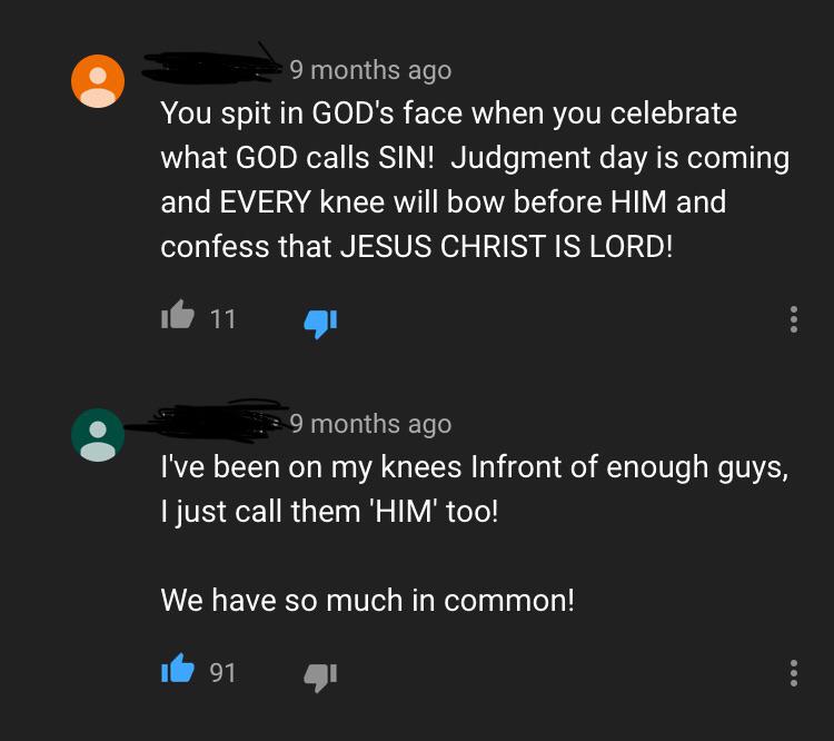 smartass comments - funny comments - atmosphere - 9 months ago You spit in God's face when you celebrate what God calls Sin! Judgment day is coming and Every knee will bow before Him and confess that Jesus Christ Is Lord! 6 11 4 9 months ago I've been on 