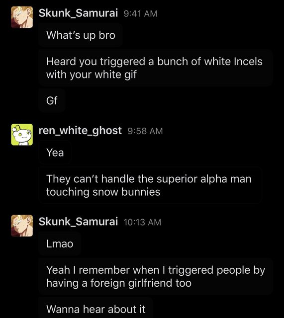 screenshot - Skunk Samurai What's up bro Heard you triggered a bunch of white Incels with your white gif Gf ren_white_ghost Yea They can't handle the superior alpha man touching snow bunnies Skunk_Samurai Lmao Yeah I remember when I triggered people by ha