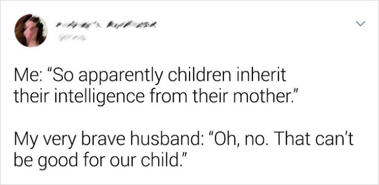 document - Me "So apparently children inherit their intelligence from their mother." My very brave husband Oh, no. That can't be good for our child."