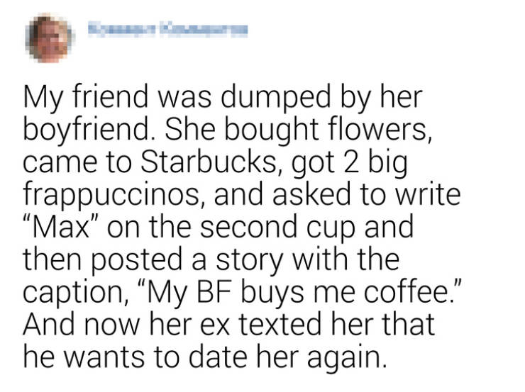relationship quotes and sayings - My friend was dumped by her boyfriend. She bought flowers, came to Starbucks, got 2 big frappuccinos, and asked to write "Max" on the second cup and then posted a story with the caption, My Bf buys me coffee." And now her