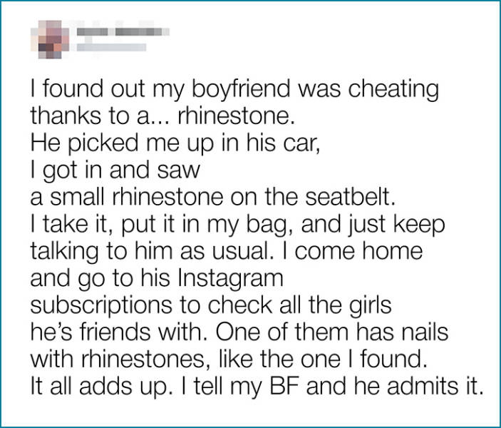 document - I found out my boyfriend was cheating thanks to a... rhinestone. He picked me up in his car, I got in and saw a small rhinestone on the seatbelt. I take it, put it in my bag, and just keep talking to him as usual. I come home and go to his Inst