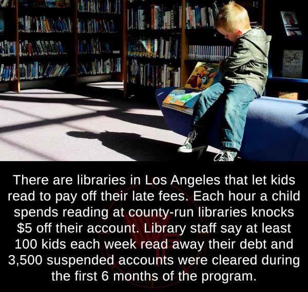 Library - There are libraries in Los Angeles that let kids read to pay off their late fees. Each hour a child spends reading at countyrun libraries knocks $5 off their account. Library staff say at least 100 kids each week read away their debt and 3,500 s