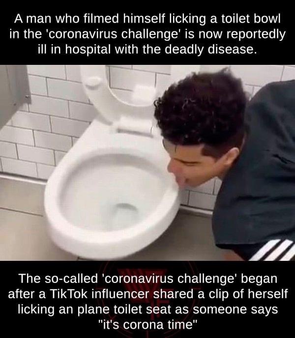 Coronavirus - A man who filmed himself licking a toilet bowl in the 'coronavirus challenge' is now reportedly ill in hospital with the deadly disease. The socalled 'coronavirus challenge' began after a TikTok influencer d a clip of herself licking an plan