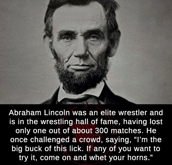 abraham lincoln - Abraham Lincoln was an elite wrestler and is in the wrestling hall of fame, having lost only one out of about 300 matches. He once challenged a crowd, saying, "I'm the big buck of this lick. If any of you want to try it, come on and whet