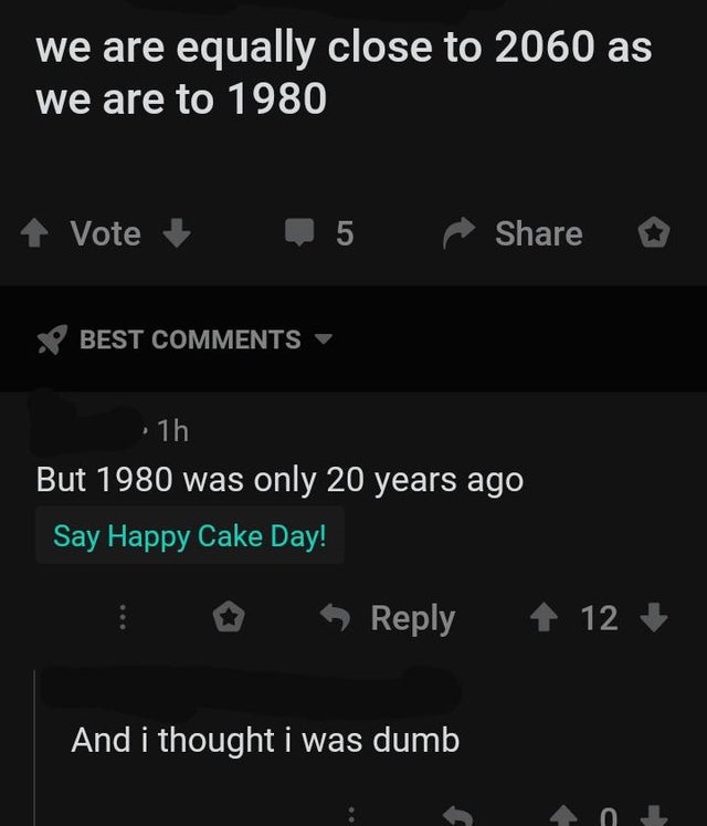 screenshot - we are equally close to 2060 as we are to 1980 1 Vote 5 o Best , 1h But 1980 was only 20 years ago Say Happy Cake Day! o 12 And i thought I was dumb