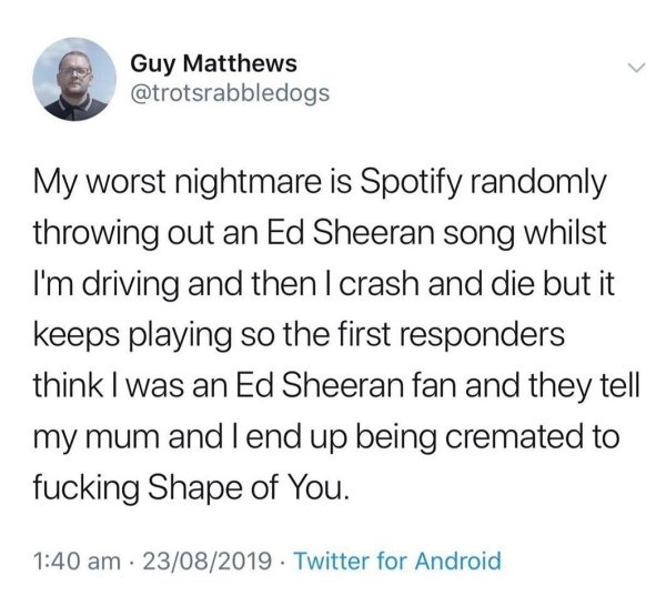 instagram active now meme - Guy Matthews My worst nightmare is Spotify randomly throwing out an Ed Sheeran song whilst I'm driving and then I crash and die but it keeps playing so the first responders think I was an Ed Sheeran fan and they tell my mum and