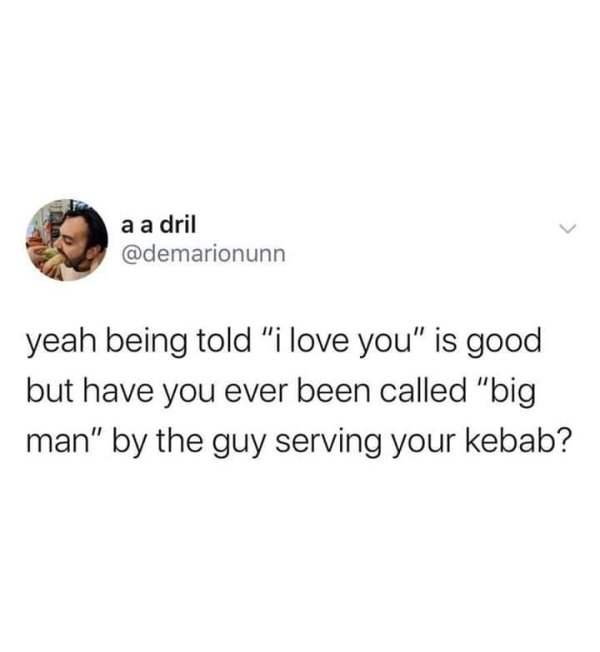 a a dril yeah being told "i love you" is good but have you ever been called "big man" by the guy serving your kebab?