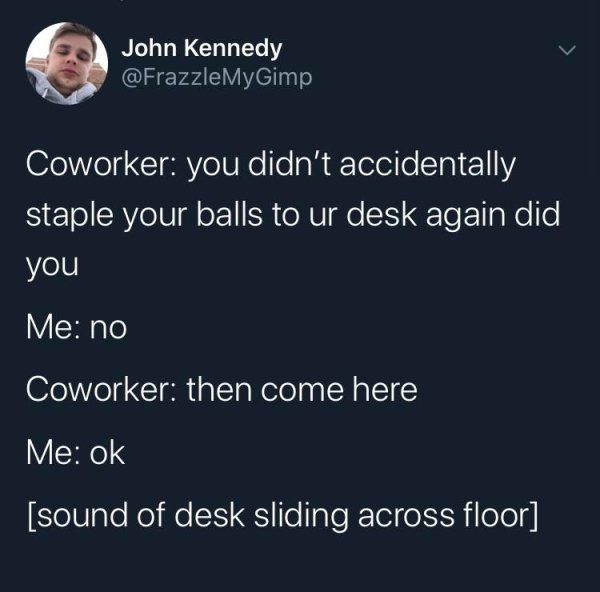presentation - John Kennedy MyGimp Coworker you didn't accidentally staple your balls to ur desk again did you Me no Coworker then come here Me ok sound of desk sliding across floor
