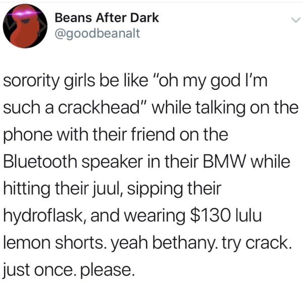 Beans After Dark sorority girls be "oh my god I'm such a crackhead" while talking on the phone with their friend on the Bluetooth speaker in their Bmw while hitting their juul, sipping their hydroflask, and wearing $130 lulu lemon shorts. yeah bethany. tr