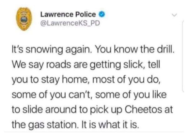 Elizabeth Bruenig - Lawrence Police It's snowing again. You know the drill. We say roads are getting slick, tell you to stay home, most of you do, some of you can't, some of you to slide around to pick up Cheetos at the gas station. It is what it is.