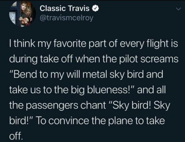 atmosphere - Classic Travis I think my favorite part of every flight is during take off when the pilot screams "Bend to my will metal sky bird and take us to the big blueness!" and all the passengers chant "Sky bird! Sky bird!" To convince the plane to ta