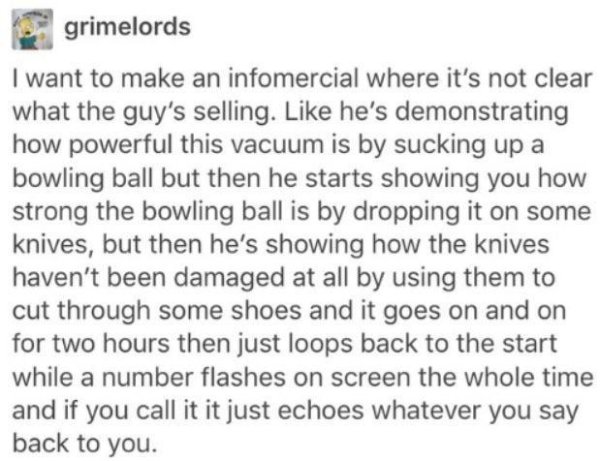 handwriting - grimelords I want to make an infomercial where it's not clear what the guy's selling. he's demonstrating how powerful this vacuum is by sucking up a bowling ball but then he starts showing you how strong the bowling ball is by dropping it on