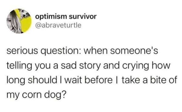 optimism survivor serious question when someone's telling you a sad story and crying how long should I wait before I take a bite of my corn dog?