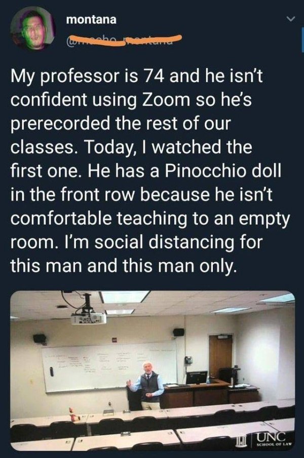 montana nha My professor is 74 and he isn't confident using Zoom so he's prerecorded the rest of our classes. Today, I watched the first one. He has a Pinocchio doll in the front row because he isn't comfortable teaching to an empty room. I'm social…