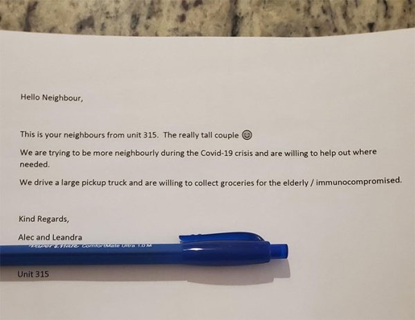 writing - Hello Neighbour, This is your neighbours from unit 315. The really tall couple We are trying to be more neighbourly during the Covid19 crisis and are willing to help out where needed. We drive a large pickup truck and are willing to collect groc