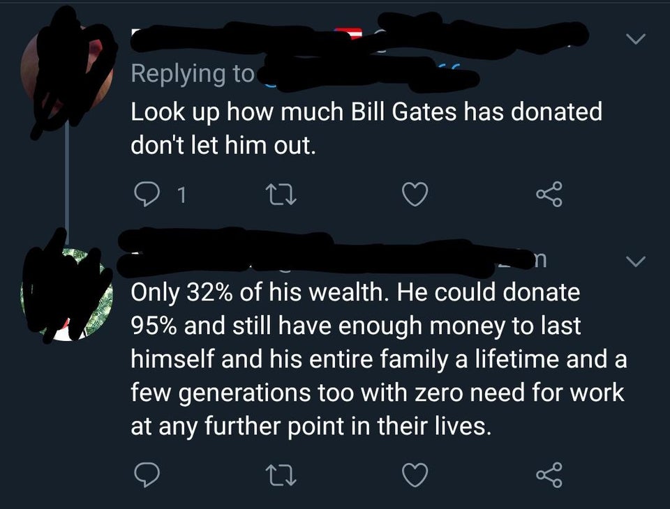 darkness - Look up how much Bill Gates has donated don't let him out. o 1 27 Only 32% of his wealth. He could donate 95% and still have enough money to last himself and his entire family a lifetime and a few generations too with zero need for work at any 