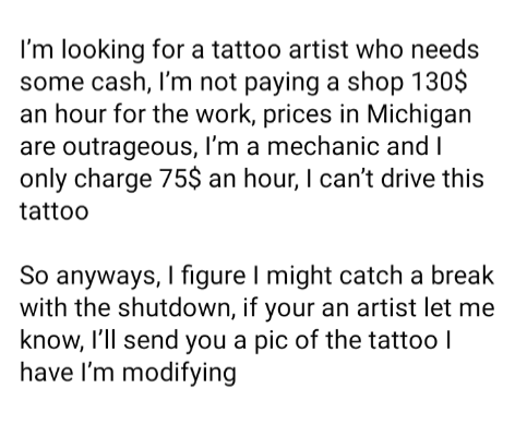 document - I'm looking for a tattoo artist who needs some cash, I'm not paying a shop 130$ an hour for the work, prices in Michigan are outrageous, I'm a mechanic and I only charge 75$ an hour, I can't drive this tattoo So anyways, I figure I might catch 