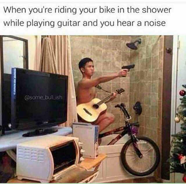 your riding your bike in the shower - When you're riding your bike in the shower while playing guitar and you hear a noise bullish