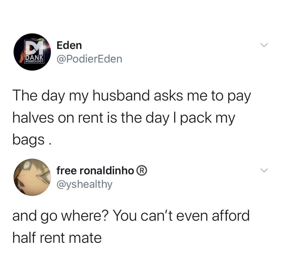 besides hello how do you answer the phone - Eden Dank Memeology The day my husband asks me to pay halves on rent is the day I pack my bags. free ronaldinho and go where? You can't even afford half rent mate