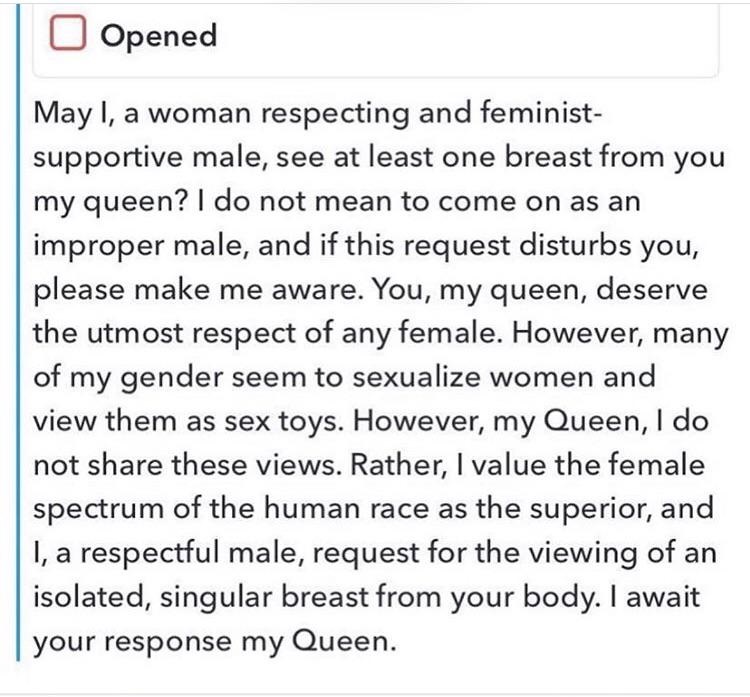 Opened May I, a woman respecting and feminist supportive male, see at least one breast from you my queen? I do not mean to come on as an improper male, and if this request disturbs you, please make me aware. You, my queen, deserve | the utmost respect of…