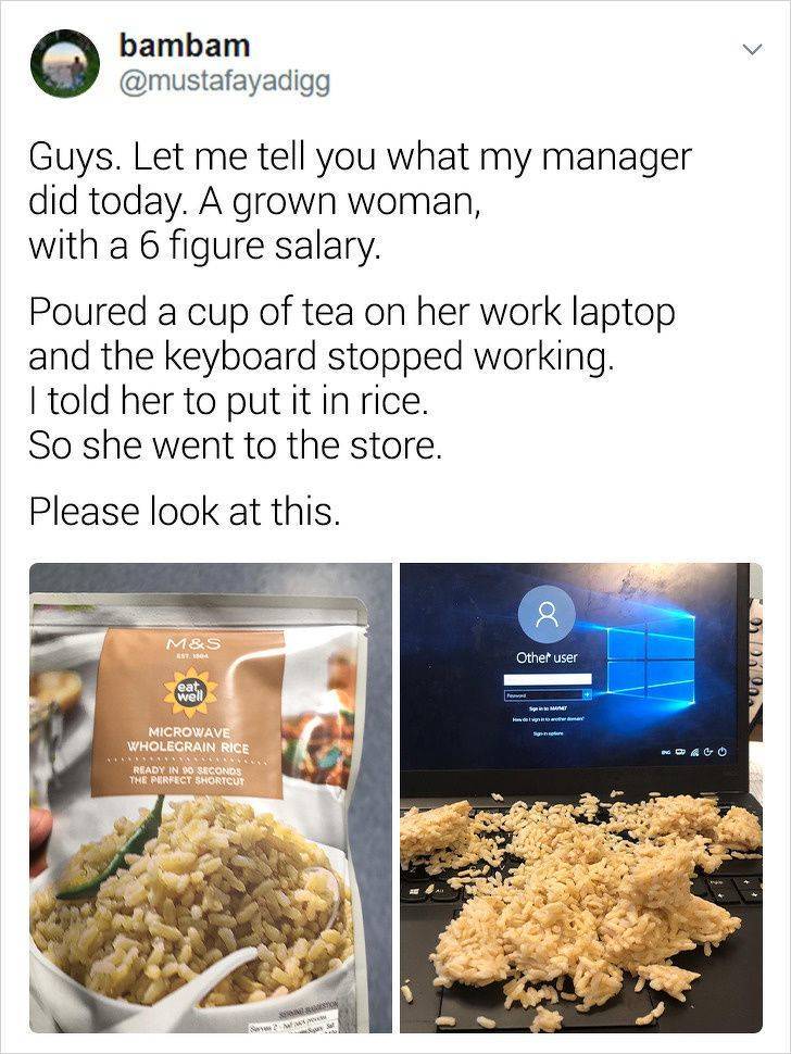 recipe - bambam Guys. Let me tell you what my manager did today. A grown woman, with a 6 figure salary. Poured a cup of tea on her work laptop and the keyboard stopped working. I told her to put it in rice. So she went to the store. Please look at this. M