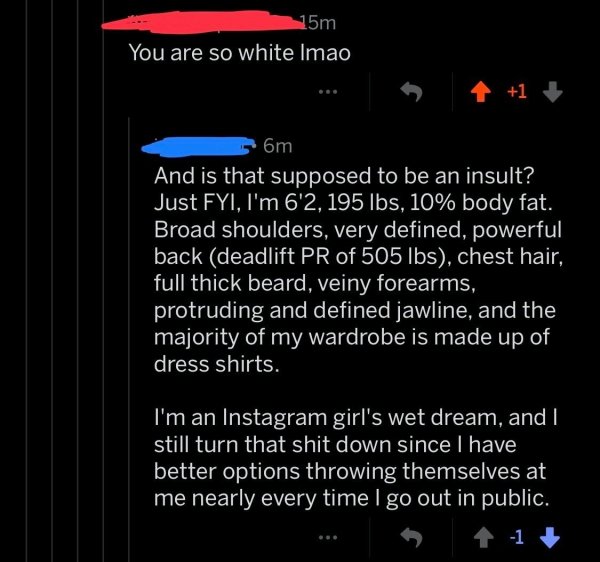 wet dream girl - 15m You are so white Imao om And is that supposed to be an insult? Just Fyi, I'm 6'2, 195 lbs, 10% body fat. Broad shoulders, very defined, powerful back deadlift Pr of 505 lbs, chest hair, 'full thick beard, veiny forearms, protruding an