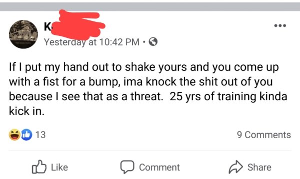 document - Yesterday at If I put my hand out to shake yours and you come up with a fist for a bump, ima knock the shit out of you because I see that as a threat. 25 yrs of training kinda kick in. 13 9 D Comment