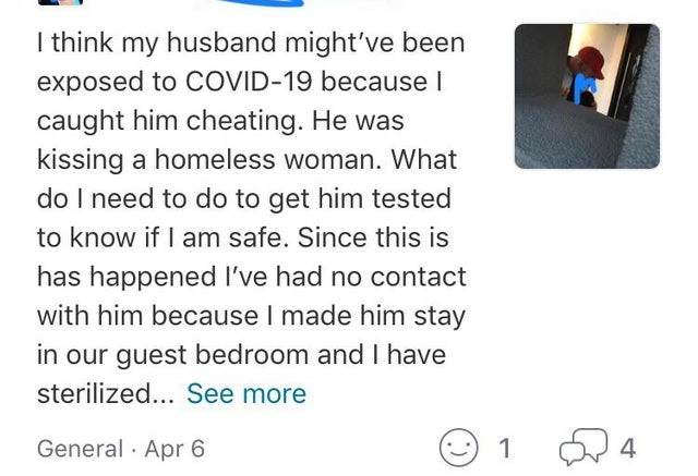 document - I think my husband might've been exposed to Covid19 because I caught him cheating. He was kissing a homeless woman. What do I need to do to get him tested to know if I am safe. Since this is has happened I've had no contact with him because I m